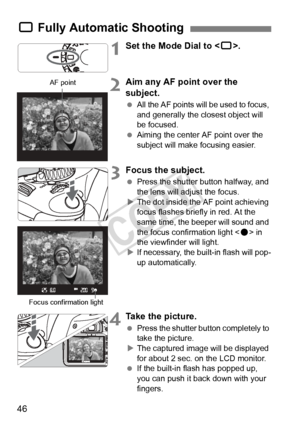 Page 4646
1Set the Mode Dial to .
2Aim any AF point over the 
subject.
 All the AF points will be used to focus, 
and generally the closest object will 
be focused.
  Aiming the center AF point over the 
subject will make focusing easier.
3Focus the subject.
 Press the shutter button halfway, and 
the lens will adjust the focus.
X The dot inside the AF point achieving 
focus flashes briefly in red. At the 
same time, the beeper will sound and 
the focus confirmation light < o> in 
the viewfinder will light.
X...