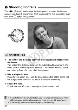 Page 5050
The  (Portrait) mode blurs the background to make the human 
subject stand out. It also makes flesh  tones and the hair look softer than 
with the  (Full Auto) mode.
  The farther the distance between the subject and background, 
the better.
The further the distance between t he subject and background, the 
more blurred the background will l ook. The subject will also stand 
out better in front of a plain, dark background.
  Use a telephoto lens.
If you have a zoom lens, use the telephoto end to fill...