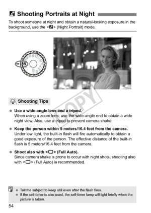 Page 5454
To shoot someone at night and obtain a natural-looking exposure in the 
background, use the  (Night Portrait) mode.
  Use a wide-angle lens and a tripod.
When using a zoom lens, use the  wide-angle end to obtain a wide 
night view. Also, use a tri pod to prevent camera shake.
  Keep the person within 5 meters/16.4 feet from the camera.
Under low light, the built-in flash wi ll fire automatically to obtain a 
good exposure of the person. The ef fective distance of the built-in 
flash is 5 meters/16.4...