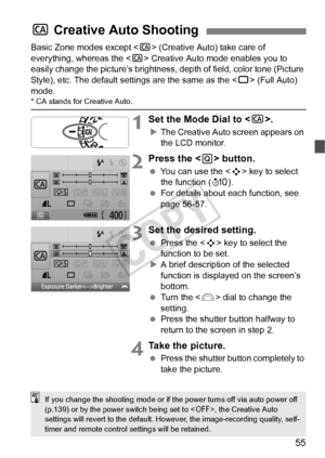 Page 5555
Basic Zone modes except  (Creative Auto) take care of 
everything, whereas the < C> Creative Auto mode enables you to 
easily change the picture’s brightness, depth of field, color tone (Picture 
Style), etc. The default settings are the same as the  (Full Auto) 
mode.
* CA stands for Creative Auto.
1Set the Mode Dial to < C>.
XThe Creative Auto screen appears on 
the LCD monitor.
2Press the < Q> button.
  You can use the < S> key to select 
the function ( 7).
  For details about each function, see...