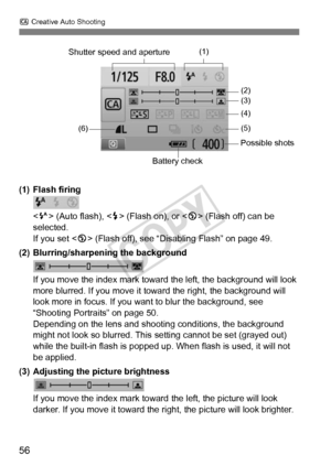 Page 56C Creative Auto Shooting
56
(1) Flash firing
 (Auto flash), < D> (Flash on), or < b> (Flash off) can be 
selected.
If you set < b> (Flash off), see “Disabling Flash” on page 49.
(2) Blurring/sharpening the background
If you move the index mark toward  the left, the background will look 
more blurred. If you move it toward the right, the background will 
look more in focus. If you want  to blur the background, see 
“Shooting Portraits” on page 50.
Depending on the lens and shooti ng conditions, the...