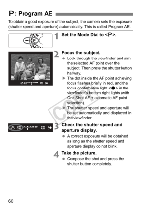 Page 6060
To obtain a good exposure of the subject, the camera sets the exposure 
(shutter speed and aperture) automatic ally. This is called Program AE.
1Set the Mode Dial to .
2Focus the subject.
  Look through the viewfinder and aim 
the selected AF point over the 
subject. Then press the shutter button 
halfway.
X The dot inside the AF point achieving 
focus flashes briefly in red, and the 
focus confirmation light < o> in the 
viewfinder’s bottom right lights (with 
One Shot AF + automatic AF point...