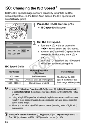 Page 6262
Set the ISO speed (image sensor’s sensitivity to light) to suit the 
ambient light level. In the Basic Zone modes, the ISO speed is set 
automatically (p.63).
1Press the  button. (9 )
X [ISO speed ] will appear.
2Set the ISO speed.
 Turn the < 6> dial or press the 
< U > key to select the ISO speed.
  You can also set the ISO speed in the 
viewfinder while turning the < 6> 
dial.
  With “ AUTO ” selected, the ISO speed 
will be set automatically (p.63).
ISO Speed Guide
Z : Changing the ISO SpeedN
ISO...