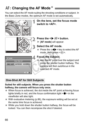 Page 6666
You can select the AF mode suiting the shooting conditions or subject. In 
the Basic Zone modes, the optimum AF mode is set automatically.
1On the lens, set the focus mode 
switch to .
2Press the  button.
X[AF mode ] will appear.
3Select the AF mode.
 Press the < U> key to select the AF 
mode, then press < 0>.
4Focus the subject.
  Aim the AF point over the subject and 
press the shutter button halfway. The 
camera will then autofocus in the 
selected AF mode.
Suited for still subjects. When you press...