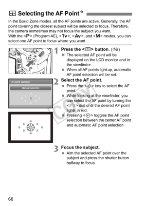 Page 6868
In the Basic Zone modes, all the AF points are active. Generally, the AF 
point covering the closest subject will be selected to focus. Therefore, 
the camera sometimes may not focus the subject you want.
With the < d> (Program AE), < s>, < f >, and < a> modes, you can 
select one AF point to focus where you want.
1Press the < S> button. (9 )
X The selected AF point will be 
displayed on the LCD monitor and in 
the viewfinder.
  When all AF points light up, automatic 
AF point selection will be set....