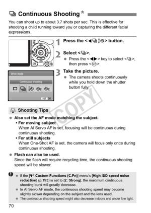 Page 7070
You can shoot up to about 3.7 shots per sec. This is effective for 
shooting a child running toward you or capturing the different facial 
expressions.
1Press the  button.
2Select < i>.
  Press the < U> key to select , 
then press < 0>.
3Take the picture.
  The camera shoots continuously 
while you hold down the shutter 
button fully.
  Also set the AF mode matching the subject.
• For moving subject When AI Servo AF is set, focusing will be continuous during 
continuous shooting.
• For still subjects...