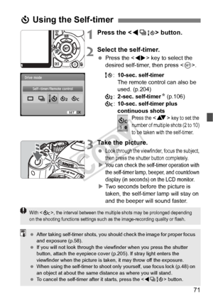 Page 7171
1Press the  button.
2Select the self-timer.
 Press the < U> key to select the 
desired self-timer, then press < 0>.
Q :10-sec. self-timer
The remote control can also be 
used. (p.204)
l :2-sec. self-timer N (p.106)
q :10-sec. self-timer plus 
continuous shots
Press the  key to set the 
number of mult iple shots (2 to 10) 
to be taken with the self-timer.
3Take the picture.
 Look through the viewfinde r, focus the subject, 
then press the shutter button completely.
XYou can check the self-t imer...