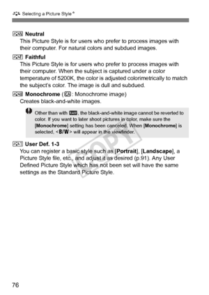 Page 76A Selecting a Picture Style N
76
S Neutral
This Picture Style is for users wh o prefer to process images with 
their computer. For natural colors and subdued images.
U  Faithful
This Picture Style is for users wh o prefer to process images with 
their computer. When the subj ect is captured under a color 
temperature of 5200K, the color is adjusted colorimetrically to match 
the subject’s color. The image is dull and subdued.
V  Monochrome  (C : Monochrome image)
Creates black-and-white images.
W  User...