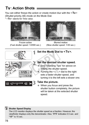 Page 7878
You can either freeze the action or create motion blur with the  
(Shutter-priority AE) mode on the Mode Dial.
* < s> stands for Time value.
1Set the Mode Dial to < s>.
2Set the desired shutter speed.
 See “Shooting Tips” for advice on 
setting the shutter speed.
  Turning the < 6> dial to the right 
sets a faster shutter speed, and 
turning it to the left sets a slower one.
3Take the picture.
  When you focus and press the 
shutter button completely, the picture 
will be taken at the selected shutter...