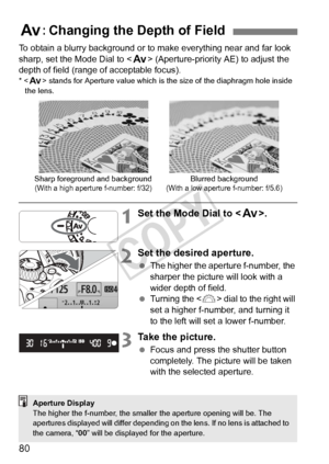 Page 8080
To obtain a blurry background or to make everything near and far look 
sharp, set the Mode Dial to < f> (Aperture-priority AE) to adjust the 
depth of field (range of acceptable focus).
* < f> stands for Aperture valu e which is the size of the diaphragm hole inside 
the lens.
1Set the Mode Dial to < f>.
2Set the desired aperture.
 The higher the aperture f-number, the 
sharper the picture will look with a 
wider depth of field.
  Turning the < 6> dial to the right will 
set a higher f-number, and...