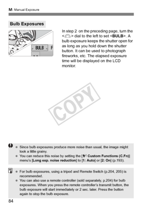 Page 84a: Manual Exposure
84
In step 2  on the preceding page, turn the 
 dial to the left to set < BULB>. A 
bulb exposure keeps the shutter open for 
as long as you hold down the shutter 
button. It can be used to photograph 
fireworks, etc. The elapsed exposure 
time will be displayed on the LCD 
monitor.
Bulb Exposures
  Since bulb exposures produce more noise than usual, the image might 
look a little grainy.
  You can reduce this noise by setting the [ 7 Custom Functions (C.Fn) ] 
menu’s [Long exp. noise...