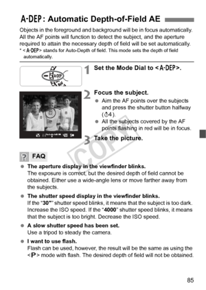 Page 8585
Objects in the foreground and background will be in focus automatically. 
All the AF points will function to  detect the subject, and the aperture 
required to attain the necessary dept h of field will be set automatically.
*  stands for Auto-Depth  of field. This mode sets the depth of field automatically.
1Set the Mode Dial to < 8>.
2Focus the subject.
 Aim the AF points over the subjects 
and press the shutter button halfway 
(0 ).
  All the subjects covered by the AF 
points flashing in red will...