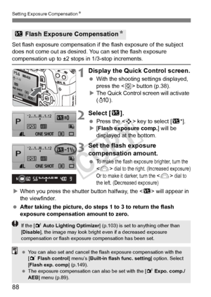 Page 88Setting Exposure CompensationN
88
Set flash exposure compensation if  the flash exposure of the subject 
does not come out as desired. You can set the flash exposure 
compensation up to ±2 stops in 1/3-stop increments.
1Display the Quick Control screen.
  With the shooting settings displayed, 
press the < Q> button (p.38).
X The Quick Control screen will activate 
(7 ).
2Select [ y].
 Press the < S> key to select [ y*].
X [Flash exposure comp.] will be 
displayed at the bottom.
3Set the flash exposure...