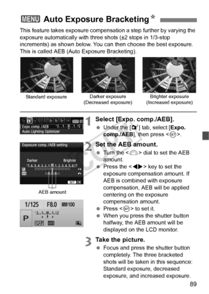 Page 8989
This feature takes exposure compensation a step further by varying the 
exposure automatically with three shots (±2 stops in 1/3-stop 
increments) as shown below. You can then choose the best exposure. 
This is called AEB (Auto Exposure Bracketing).
1Select [Expo. comp./AEB].
  Under the [ 2] tab, select [Expo. 
comp./AEB ], then press < 0>.
2Set the AEB amount.
  Turn the < 6> dial to set the AEB 
amount.
  Press the < U> key to set the 
exposure compensation amount. If 
AEB is combined with exposure...