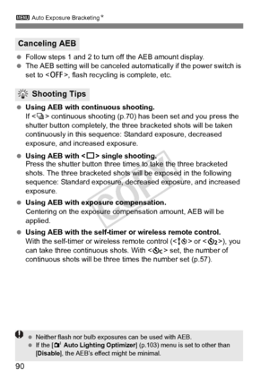 Page 903 Auto Exposure BracketingN
90
 Follow steps 1 and 2 to turn off the AEB amount display.
  The AEB setting will be canceled automatically if the power switch is 
set to < 2>, flash recycling is complete, etc.
  Using AEB with continuous shooting.
If  continuous shooting (p.70)  has been set and you press the 
shutter button completely, the three bracketed shots will be taken 
continuously in this sequence : Standard exposure, decreased 
exposure, and increased exposure.
  Using AEB with < u> single...