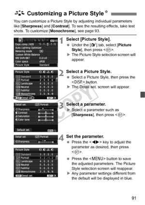 Page 9191
You can customize a Picture Style by adjusting individual parameters 
like [ Sharpness ] and [Contrast ]. To see the resulting effects, take test 
shots. To customize [ Monochrome], see page 93.
1Select [Picture Style].
 Under the [ 2] tab, select [Picture 
Style ], then press < 0>.
X The Picture Style selection screen will 
appear.
2Select a Picture Style.
  Select a Picture Style, then press the 
 button.
X The Detail set. screen will appear.
3Select a parameter.
XSelect a parameter such as...