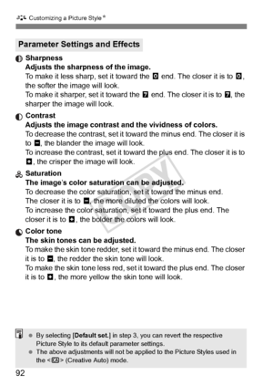 Page 92A Customizing a Picture Style N
92
 Sharpness
Adjusts the sharpness of the image.
To make it less shar p, set it toward the E end. The closer it is to  E, 
the softer the image will look.
To make it sharper, set it toward the F  end. The closer it is to F, the 
sharper the image will look.
 Contrast Adjusts the image contrast and the vividness of colors.
To decrease the contrast, set it toward the minus end. The closer it is 
to G , the blander the image will look.
To increase the contrast, set it toward...