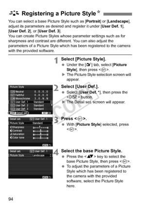 Page 9494
You can select a base Picture Style such as [Portrait] or [Landscape ], 
adjust its parameters as desired and register it under [ User Def. 1], 
[User Def. 2 ], or [User Def. 3 ].
You can create Picture Styles whos e parameter settings such as for 
sharpness and contrast are diff erent. You can also adjust the 
parameters of a Picture Style which  has been registered to the camera 
with the provided software.
1Select [Picture Style].
 Under the [ 2] tab, select [Picture 
Style ], then press < 0>.
X...