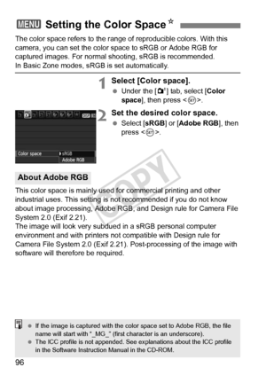 Page 9696
The color space refers to the range of reproducible colors. With this 
camera, you can set the color space to sRGB or Adobe RGB for 
captured images. For normal shooting, sRGB is recommended.
In Basic Zone modes, sRGB is set automatically.
1Select [Color space].
 Under the [ 2] tab, select [Color 
space ], then press < 0>.
2Set the desired color space.
  Select [ sRGB] or [ Adobe RGB ], then 
press < 0>.
This color space is mainly used for commercial printing and other 
industrial uses. This setting...