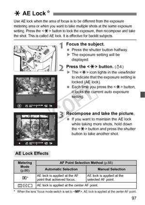 Page 9797
Use AE lock when the area of focus is to be different from the exposure 
metering area or when you want to take  multiple shots at the same exposure 
setting. Press the 
< A > button to lock the exposur e, then recompose and take the shot. This is called AE lock. It is effective for backlit subjects.
1Focus the subject.
 Press the shutter button halfway.
X The exposure setting will be 
displayed.
2Press the < A> button. (0 )
X The < A> icon lights in the viewfinder 
to indicate that the exposure...