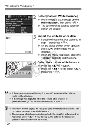 Page 100B: Setting the White Balance N
100
2Select [Custom White Balance].
 Under the [ 2] tab, select [Custom 
White Balance], then press < 0>.
X The custom white balance selection 
screen will appear.
3Import the white balance data.
  Select the image that was captured in 
step 1, then press .
X On the dialog screen which appears, 
select [OK ] and the data will be 
imported.
  When the menu reappears, press the 
 button to exit the menu.
4Select the custom white balance.
 Press the  button.  Press the < U>...