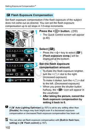 Page 102Setting Exposure CompensationN
102
Set flash exposure compensation if  the flash exposure of the subject 
does not come out as desired. You can set the flash exposure 
compensation up to ±2 stops in 1/3-stop increments.
1Press the < Q> button. (7 )
XThe Quick Control screen will appear 
(p.40).
2Select [ y].
 Press the < S> key to select [ y*].X[Flash exposure comp.] will be 
displayed at the bottom.
3Set the flash exposure 
compensation amount.
 To make the flash exposure brighter, 
turn the < 6> dial...