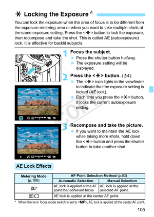 Page 105105
You can lock the exposure when the area of focus is to be different from 
the exposure metering area or when you  want to take multiple shots at 
the same exposure setting. Press the  button to lock the exposure, 
then recompose and take the shot. This is called AE (autoexposure) 
lock. It is effective for backlit subjects.
1Focus the subject.
  Press the shutter button halfway.
XThe exposure setting will be 
displayed.
2Press the < A> button. (0 )
XThe < A> icon lights in the viewfinder 
to indicate...