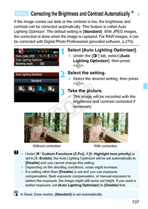Page 107107
If the image comes out dark or the contrast is low, the brightness and 
contrast can be corrected automatically. This feature is called Auto 
Lighting Optimizer. The default setting is [
Standard]. With JPEG images, 
the correction is done when the image is captured. For RAW images, it can 
be corrected with Digital Photo Prof essional (provided software, p.270).
1Select [Auto Lighting Optimizer].
 Under the [ 2] tab, select [Auto 
Lighting Optimizer ], then press 
< 0 >.
2Select the setting....