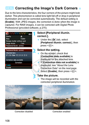 Page 108108
Due to the lens characteristics, the four corners of the picture might look 
darker. This phenomenon is  called lens light fall-off or drop in peripheral 
illumination and can be corrected automatically. The default setting is 
[Enable ]. With JPEG images, the correction is done when the image is 
captured. For RAW images, it can be corrected with Digital Photo 
Professional (provided software, p.270).
1Select [Peripheral illumin. 
correct.].
  Under the [ 1] tab, select 
[Peripheral illumin....