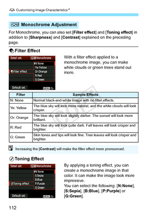 Page 112A Customizing Image CharacteristicsN
112
For Monochrome, you can also set [ Filter effect] and [Toning effect] in 
addition to [ Sharpness] and [Contrast ] explained on the preceding 
page.
kFilter Effect
With a filter effect applied to a 
monochrome image, you can make 
white clouds or green trees stand out 
more. 
lToning Effect
By applying a toning effect, you can 
create a monochrome image in that 
color. It can make the image look more 
impressive.
You can select the following: [N:None ], 
[S:Sepia...