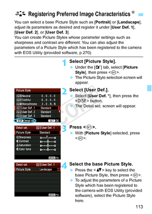 Page 113113
You can select a base Picture Style such as [Portrait] or [Landscape ], 
adjust its parameters as des ired and register it under [User Def. 1], 
[User Def. 2 ], or [User Def. 3 ].
You can create Picture Styles whose parameter settings such as 
sharpness and contrast are diff erent. You can also adjust the 
parameters of a Picture Style which  has been registered to the camera 
with EOS Utility (provided software, p.270).
1Select [Picture Style].
 Under the [ 2] tab, select [Picture 
Style ], then...