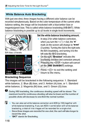 Page 1182 Adjusting the Color Tone for the Light Source N
118
With just one shot, three images having a different color balance can be 
recorded simultaneously. Ba sed on the color temperature of the current white 
balance setting, the image will be br acketed with a blue/amber bias or 
magenta/green bias. This  is called white balance bracketing (WB-BKT). White 
balance bracketing is possible up to ±3  levels in single-level increments.
Set the white balance bracketing amount.
 In step 2 for white balance...