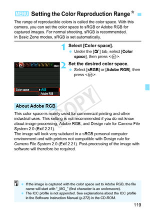 Page 119119
The range of reproducible colors is called the color space. With this 
camera, you can set the color space to sRGB or Adobe RGB for 
captured images. For normal shooting, sRGB is recommended.
In Basic Zone modes, sRGB is set automatically.
1Select [Color space].
 Under the [ 2] tab, select [Color 
space ], then press < 0>.
2Set the desired color space.
  Select [ sRGB] or [Adobe RGB ], then 
press < 0>.
This color space is mainly used for commercial printing and other 
industrial uses. This setting...
