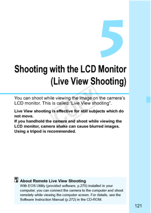 Page 121121
Shooting with the LCD Monitor(Live View Shooting)
You can shoot while viewing  the image on the camera’s 
LCD monitor. This is called “Live View shooting”.
Live View shooting is effective for still subjects which do 
not move.
If you handhold the camera and shoot while viewing the 
LCD monitor, camera shake  can cause blurred images. 
Using a tripod is recommended.
About Remote Live View ShootingWith EOS Utility (provided softwa re, p.270) installed in your 
computer, you can connect the ca mera to...