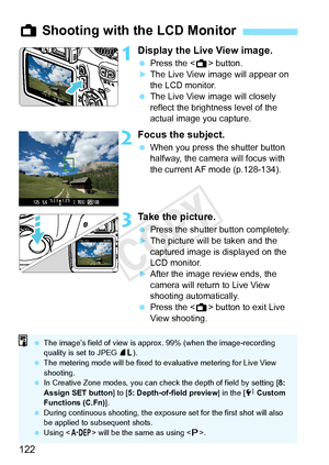 Page 122122
1Display the Live View image.
 Press the < A> button.XThe Live View image will appear on 
the LCD monitor.
  The Live View image will closely 
reflect the brightness level of the 
actual image you capture.
2Focus the subject.
 When you press the shutter button 
halfway, the camera will focus with 
the current AF mode (p.128-134).
3Take the picture.
 Press the shutter button completely.XThe picture will be taken and the 
captured image is displayed on the 
LCD monitor.
XAfter the image review ends,...