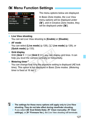 Page 127127
The menu options below are displayed.
In Basic Zone modes, the Live View 
menu options will be displayed under 
[2], and in Creative Zone modes, they 
will be displayed under [ z].
  Live View shooting
You can set Live View shooting to [ Enable] or [Disable].
  AF mode
You can select [ Live mode] (p.128), [u Live mode ] (p.129), or 
[Quick mode ] (p.133).
  Grid display
With [Grid 1 l] or [ Grid 2 m], you can display grid lines. It can 
help you level the camera ve rtically or horizontally....