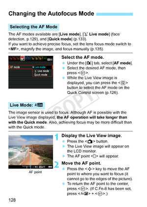 Page 128128
The AF modes available are [Live mode], [u Live mode ] (face 
detection, p.129), and [ Quick mode] (p.133).
If you want to achieve precise focus, set the lens focus mode switch to \
< MF>, magnify the image, and focus manually (p.135).
Select the AF mode.
  Under the [z ] tab, select [AF mode].
  Select the desired AF mode, then 
press < 0>.
  While the Live View image is 
displayed, you can press the < Q> 
button to select the AF mode on the 
Quick Control screen (p.126).
The image sensor is used...