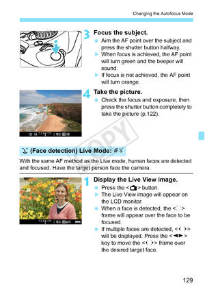 Page 129129
Changing the Autofocus Mode
3Focus the subject.
 Aim the AF point over the subject and 
press the shutter button halfway.
XWhen focus is achi eved, the AF point 
will turn green a nd the beeper will 
sound.
XIf focus is not achieved, the AF point 
will turn orange.
4Take the picture.
  Check the focus and exposure, then 
press the shutter button completely to 
take the picture (p.122).
With the same AF method as the Live mode, human faces are detected 
and focused. Have the target  person face the...