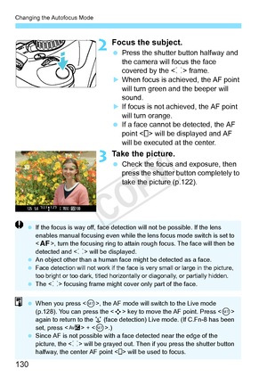 Page 130Changing the Autofocus Mode
130
2Focus the subject.
 Press the shutter button halfway and 
the camera will focus the face 
covered by the < p> frame.
XWhen focus is achieved, the AF point 
will turn green a nd the beeper will 
sound.
XIf focus is not achieved, the AF point 
will turn orange.
  If a face cannot be detected, the AF 
point < > will be displayed and AF 
will be executed at the center.
3Take the picture.
 Check the focus and exposure, then 
press the shutter button completely to 
take the...