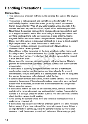 Page 1414
Camera Care This camera is a precision  instrument. Do not drop it or subject it to physical 
shock.
  The camera is not waterproof and ca nnot be used underwater. If you 
accidentally drop the camera into wa ter, promptly consult your nearest 
Canon Service Center. Wipe off any wate r droplets with a dry cloth. If the 
camera has been exposed to  salty air, wipe it with a well-wrung wet cloth.
  Never leave the camera near anything  having a strong magnetic field such 
as a magnet or electric  motor....