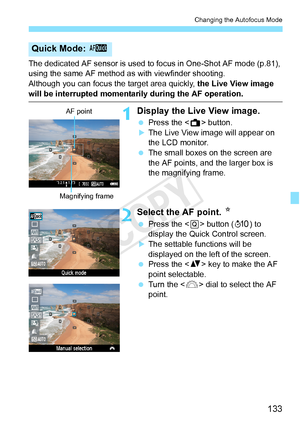 Page 133133
Changing the Autofocus Mode
The dedicated AF sensor is used to focus in One-Shot AF mode (p.81), 
using the same AF method as with viewfinder shooting.
Although you can focus the target area quickly,  the Live View image 
will be interrupted momentarily during the AF operation.
1Display the Live View image.
 Press the < A> button.
XThe Live View image will appear on 
the LCD monitor.
  The small boxes on the screen are 
the AF points, and the larger box is 
the magnifying frame.
2Select the AF point....