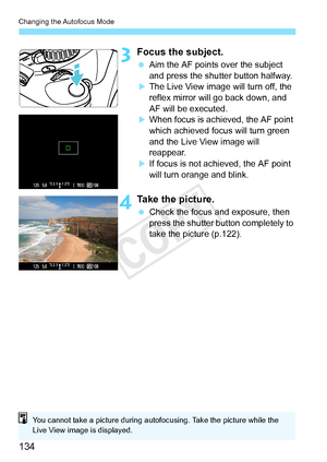 Page 134Changing the Autofocus Mode
134
3Focus the subject.
 Aim the AF points over the subject 
and press the shutter button halfway.
XThe Live View image will turn off, the 
reflex mirror will go back down, and 
AF will be executed.
XWhen focus is achieved, the AF point 
which achieved focus will turn green 
and the Live View image will 
reappear.
XIf focus is not achieved, the AF point 
will turn orange and blink.
4Take the picture.
 Check the focus and exposure, then 
press the shutter button completely to...