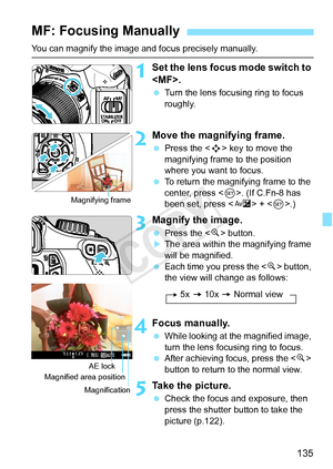 Page 135135
You can magnify the image and focus precisely manually.
1Set the lens focus mode switch to 
.
 Turn the lens focusing ring to focus 
roughly.
2Move the magnifying frame.
 Press the < S> key to move the 
magnifying frame to the position 
where you want to focus.
  To return the magnifying frame to the 
center, press < 0>. (If C.Fn-8 has 
been set, press < O> + < 0>.)
3Magnify the image.
  Press the < u> button.XThe area within the magnifying frame 
will be magnified.
  Each time you press the  button,...