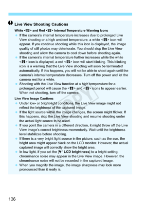 Page 136136
Live View Shooting Cautions
White  and Red < E> Internal Temperature Warning Icons  If the camera’s internal temperatu re increases due to prolonged Live 
View shooting or a high ambi ent temperature, a white  icon will 
appear. If you continue sh ooting while this icon is displayed, the image 
quality of still photos may deteriora te. You should stop the Live View 
shooting and allow the  camera to cool down before shooting again.
  If the camera’s internal temperatu re further increases while the...