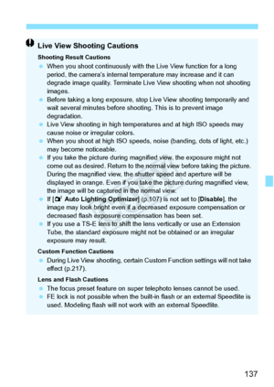 Page 137137
Live View Shooting Cautions
Shooting Result Cautions When you shoot continuous ly with the Live View function for a long 
period, the camera’s internal temp erature may increase and it can 
degrade image quality. Terminate Live  View shooting when not shooting 
images.
  Before taking a long exposure, stop  Live View shooting temporarily and 
wait several minutes before shoo ting. This is to prevent image 
degradation.
  Live View shooting in high temperatures and at high ISO speeds may 
cause noise...