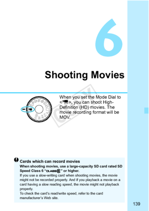 Page 139139
Shooting Movies
When you set the Mode Dial to 
, you can shoot High-
Definition (HD) movies. The 
movie recording fo rmat will be 
MOV.
Cards which can record moviesWhen shooting movies, use a larg e-capacity SD card rated SD 
Speed Class 6 “ ” or higher.
If you use a slow-writing card when shooting movies, the movie 
might not be recorded properly. An d if you playback a movie on a 
card having a slow re ading speed, the movi e might not playback 
properly.
To check the card’s read/wri te speed,...