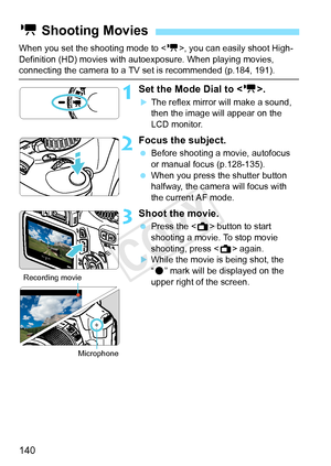 Page 140140
When you set the shooting mode to , you can easily shoot High-
Definition (HD) movies with autoexposure. When playing movies, 
connecting the camera to a TV set is recommended (p.184, 191).
1Set the Mode Dial to < k>.
XThe reflex mirror will make a sound, 
then the image will appear on the 
LCD monitor.
2Focus the subject.
 Before shooting a movie, autofocus 
or manual focus (p.128-135).
  When you press the shutter button 
halfway, the camera will focus with 
the current AF mode.
3Shoot the movie....