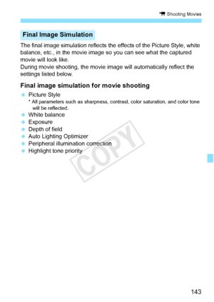 Page 143143
k Shooting Movies
The final image simulation reflects the effects of the Picture Style, white 
balance, etc., in the movie image so you can see what the captured 
movie will look like.
During movie shooting, the movie im age will automatically reflect the 
settings listed below.
Final image simulation for movie shooting
  Picture Style* All parameters such as sharpness, contrast, color saturati on, and color tone 
will be reflected.
  White balance
  Exposure
  Depth of field
  Auto Lighting...