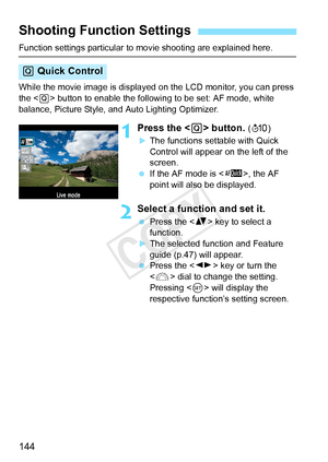 Page 144144
Function settings particular to movie shooting are explained here.
While the movie image is displayed on the LCD monitor, you can press 
the < Q> button to enable the followin g to be set: AF mode, white 
balance, Picture Style, and Auto Lighting Optimizer.
1Press the < Q> button. (7 )
XThe functions settable with Quick 
Control will appear on the left of the 
screen.
  If the AF mode is < f>, the AF 
point will also be displayed.
2Select a function and set it.
  Press the < V> key to select a...