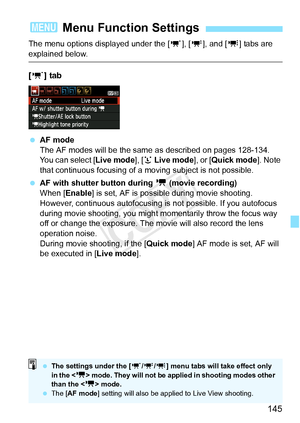 Page 145145
The menu options displayed under the [w], [x ], and [y ] tabs are 
explained below.
[w ] tab
 AF mode
The AF modes will be the same  as described on pages 128-134. 
You can select [ Live mode], [u Live mode ], or [Quick mode ]. Note 
that continuous focusing of a moving subject is not possible.
  AF with shutter button during  k (movie recording)
When [Enable ] is set, AF is possible during movie shooting. 
However, continuous autofocusing is  not possible. If you autofocus 
during movie shooting,...